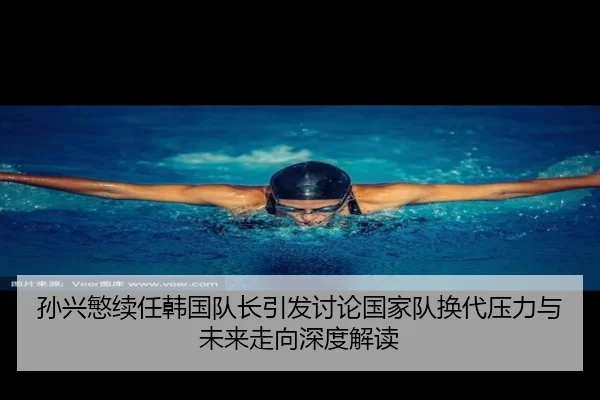 孙兴慜续任韩国队长引发讨论国家队换代压力与未来走向深度解读